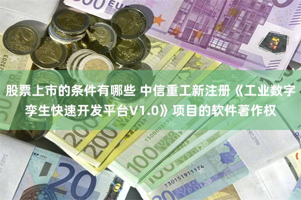 股票上市的条件有哪些 中信重工新注册《工业数字孪生快速开发平台V1.0》项目的软件著作权