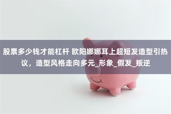 股票多少钱才能杠杆 欧阳娜娜耳上超短发造型引热议，造型风格走向多元_形象_假发_叛逆