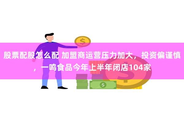 股票配股怎么配 加盟商运营压力加大，投资偏谨慎，一鸣食品今年上半年闭店104家