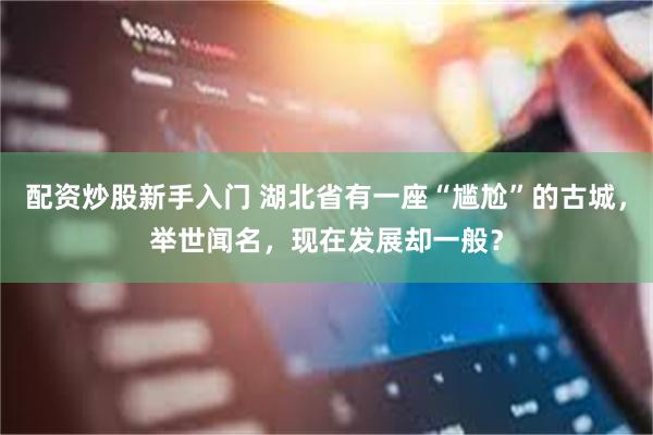 配资炒股新手入门 湖北省有一座“尴尬”的古城，举世闻名，现在发展却一般？