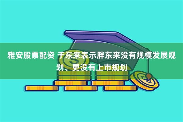 雅安股票配资 于东来表示胖东来没有规模发展规划、更没有上市规划