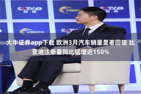大牛证券app下载 欧洲3月汽车销量显著回暖 比亚迪注册量同比猛增近150%