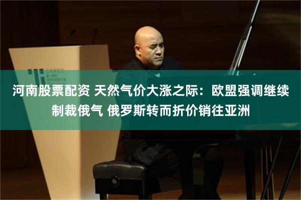 河南股票配资 天然气价大涨之际：欧盟强调继续制裁俄气 俄罗斯转而折价销往亚洲