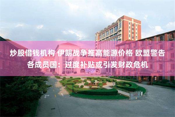 炒股借钱机构 伊朗战争推高能源价格 欧盟警告各成员国：过度补贴或引发财政危机