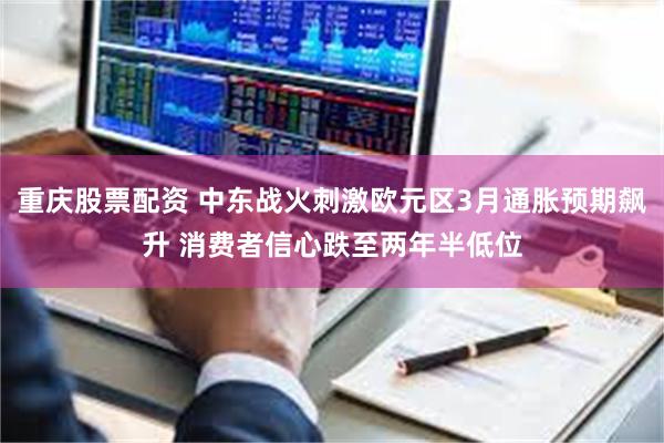 重庆股票配资 中东战火刺激欧元区3月通胀预期飙升 消费者信心跌至两年半低位