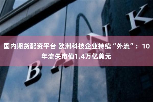 国内期货配资平台 欧洲科技企业持续“外流”：10年流失市值1.4万亿美元