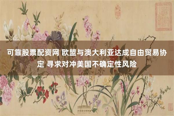 可靠股票配资网 欧盟与澳大利亚达成自由贸易协定 寻求对冲美国不确定性风险
