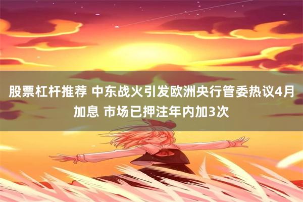股票杠杆推荐 中东战火引发欧洲央行管委热议4月加息 市场已押注年内加3次