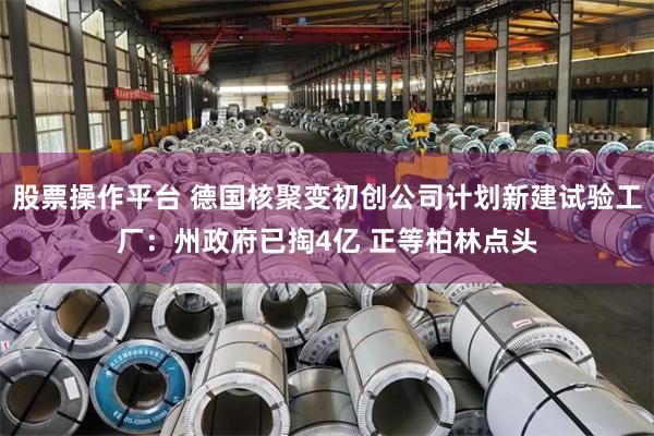 股票操作平台 德国核聚变初创公司计划新建试验工厂：州政府已掏4亿 正等柏林点头