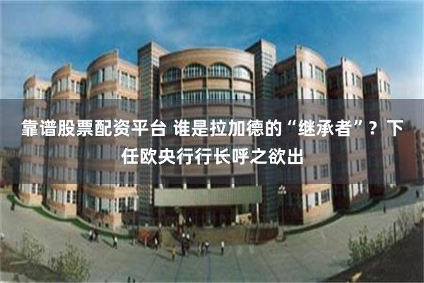靠谱股票配资平台 谁是拉加德的“继承者”？下任欧央行行长呼之欲出