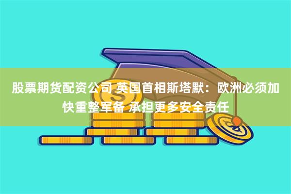股票期货配资公司 英国首相斯塔默：欧洲必须加快重整军备 承担更多安全责任