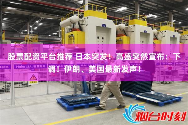 股票配资平台推荐 日本突发！高盛突然宣布：下调！伊朗、美国最新发声！