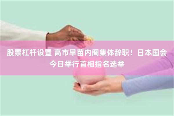 股票杠杆设置 高市早苗内阁集体辞职！日本国会今日举行首相指名选举
