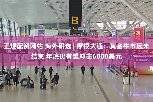 正规配资网站 海外研选 | 摩根大通：黄金牛市远未结束 年底仍有望冲击6000美元