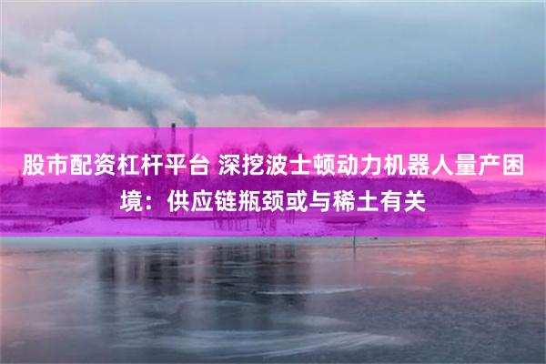 股市配资杠杆平台 深挖波士顿动力机器人量产困境：供应链瓶颈或与稀土有关