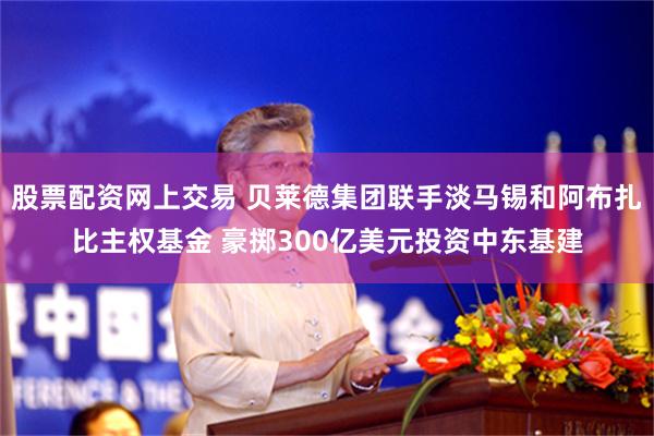 股票配资网上交易 贝莱德集团联手淡马锡和阿布扎比主权基金 豪掷300亿美元投资中东基建