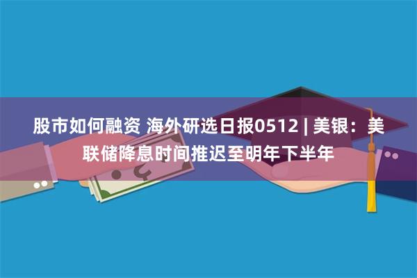 股市如何融资 海外研选日报0512 | 美银：美联储降息时间推迟至明年下半年