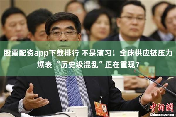 股票配资app下载排行 不是演习！全球供应链压力爆表 “历史级混乱”正在重现？