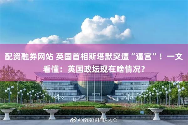 配资融券网站 英国首相斯塔默突遭“逼宫”！一文看懂：英国政坛现在啥情况？
