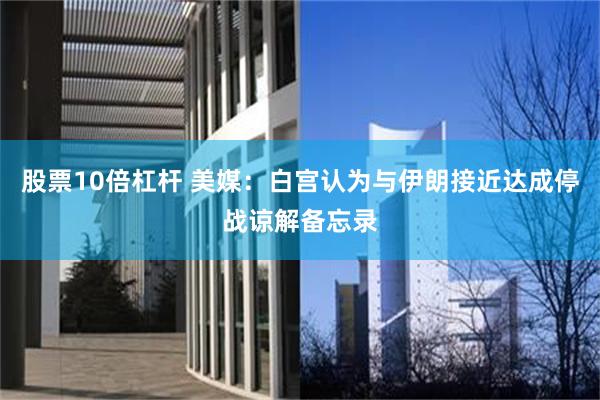 股票10倍杠杆 美媒：白宫认为与伊朗接近达成停战谅解备忘录
