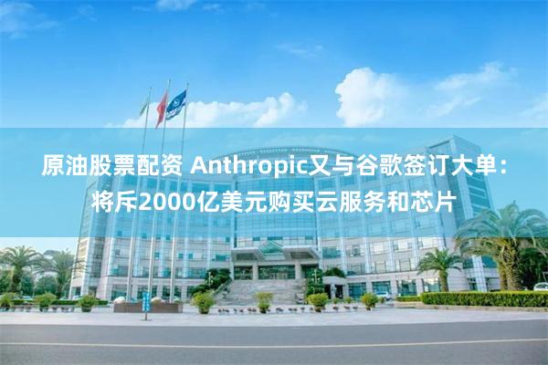 原油股票配资 Anthropic又与谷歌签订大单：将斥2000亿美元购买云服务和芯片