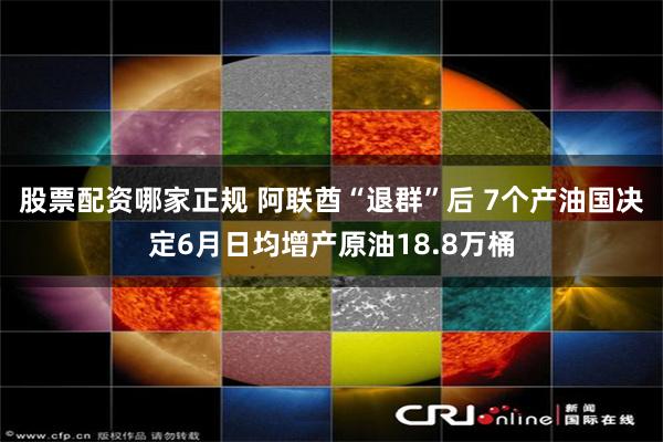股票配资哪家正规 阿联酋“退群”后 7个产油国决定6月日均增产原油18.8万桶