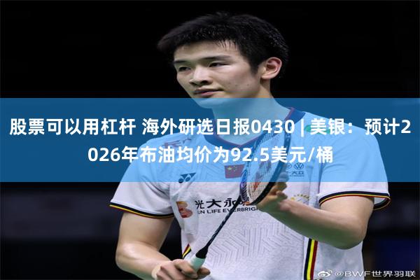 股票可以用杠杆 海外研选日报0430 | 美银：预计2026年布油均价为92.5美元/桶