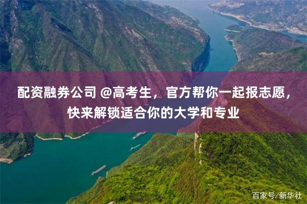 配资融券公司 @高考生,官方帮你一起报志愿,快来解锁适合你的大学和专业