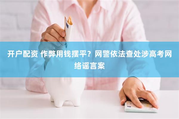 开户配资 作弊用钱摆平？网警依法查处涉高考网络谣言案