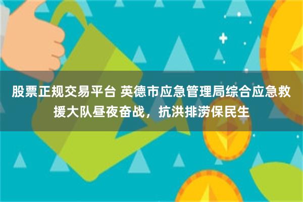 股票正规交易平台 英德市应急管理局综合应急救援大队昼夜奋战，抗洪排涝保民生