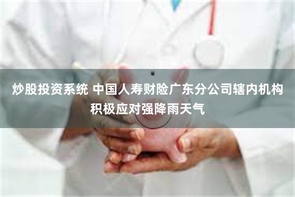 炒股投资系统 中国人寿财险广东分公司辖内机构积极应对强降雨天气