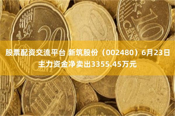 股票配资交流平台 新筑股份（002480）6月23日主力资金净卖出3355.45万元