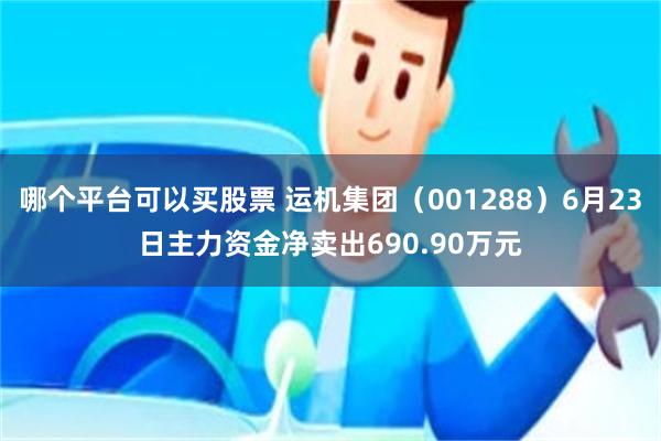 哪个平台可以买股票 运机集团(001288)6月23日主力资金净卖出690.90万元