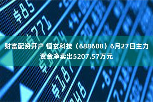 财富配资开户 恒玄科技（688608）6月27日主力资金净卖出5207.57万元