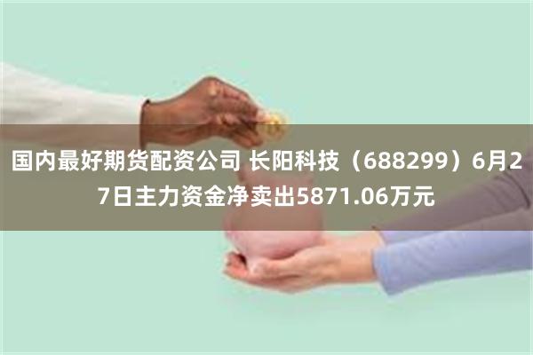 国内最好期货配资公司 长阳科技（688299）6月27日主力资金净卖出5871.06万元
