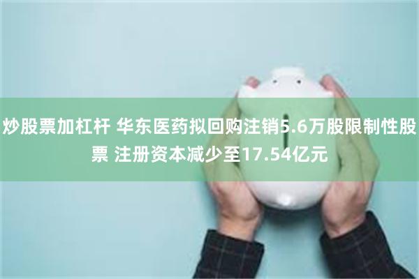 炒股票加杠杆 华东医药拟回购注销5.6万股限制性股票 注册资本减少至17.54亿元