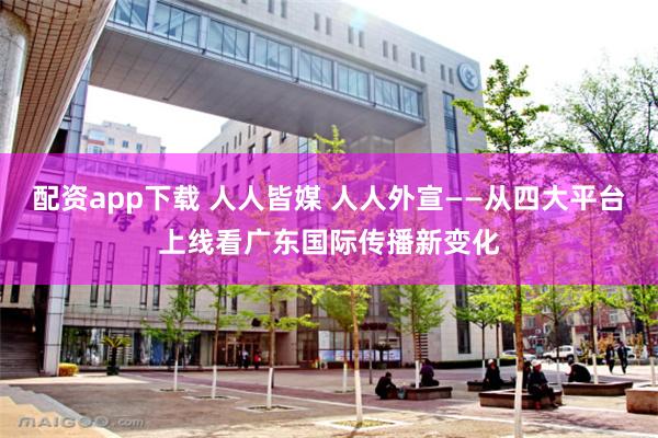 配资app下载 人人皆媒 人人外宣——从四大平台上线看广东国际传播新变化