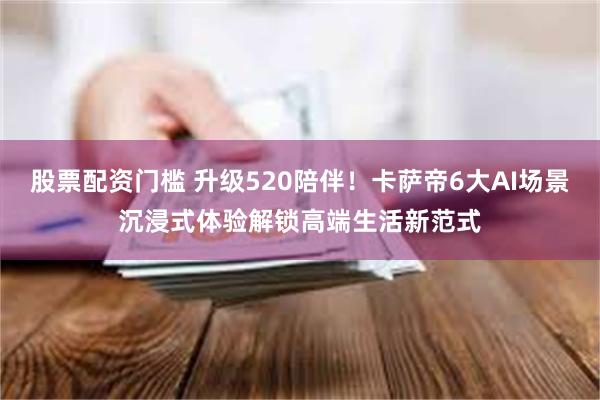 股票配资门槛 升级520陪伴！卡萨帝6大AI场景沉浸式体验解锁高端生活新范式