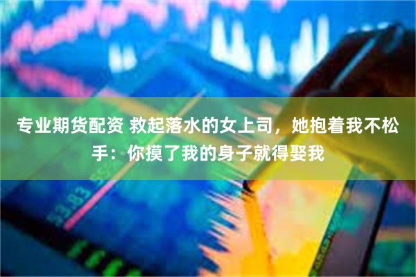 专业期货配资 救起落水的女上司，她抱着我不松手：你摸了我的身子就得娶我