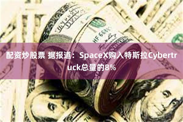 配资炒股票 据报道：SpaceX购入特斯拉Cybertruck总量的8%