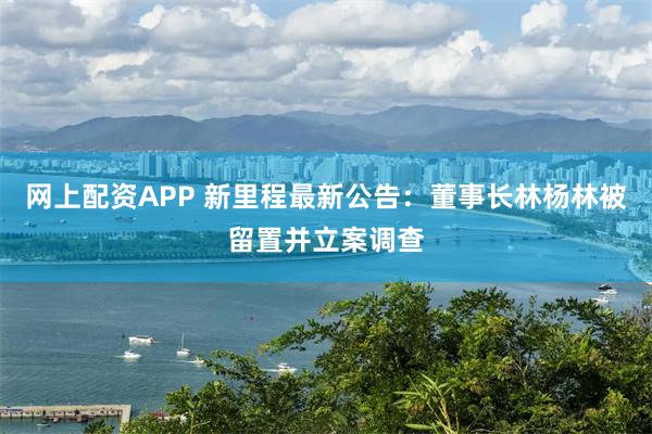 网上配资APP 新里程最新公告：董事长林杨林被留置并立案调查
