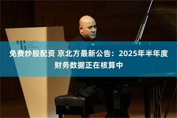 免费炒股配资 京北方最新公告：2025年半年度财务数据正在核算中