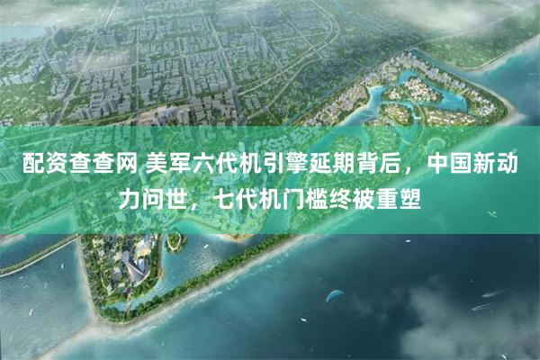 配资查查网 美军六代机引擎延期背后，中国新动力问世，七代机门槛终被重塑