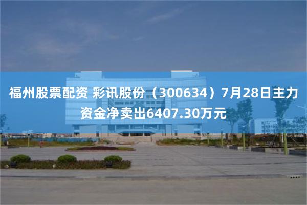 福州股票配资 彩讯股份（300634）7月28日主力资金净卖出6407.30万元