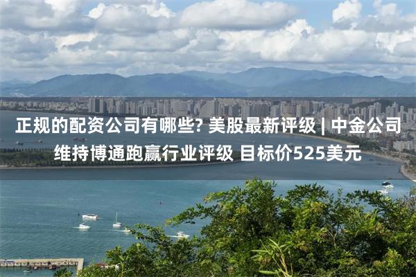 正规的配资公司有哪些? 美股最新评级 | 中金公司维持博通跑赢行业评级 目标价525美元