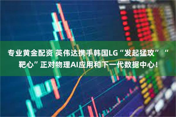 专业黄金配资 英伟达携手韩国LG“发起猛攻” “靶心”正对物理AI应用和下一代数据中心！