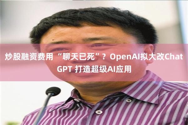 炒股融资费用 “聊天已死”？OpenAI拟大改ChatGPT 打造超级AI应用