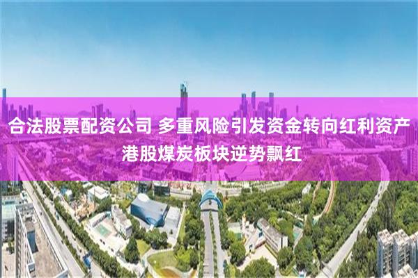 合法股票配资公司 多重风险引发资金转向红利资产 港股煤炭板块逆势飘红