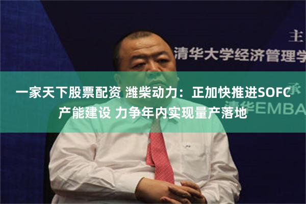 一家天下股票配资 潍柴动力：正加快推进SOFC产能建设 力争年内实现量产落地