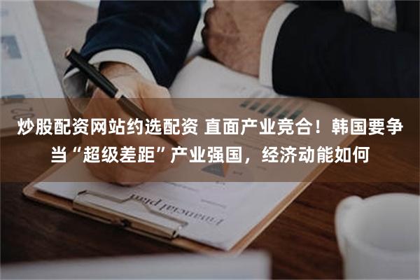 炒股配资网站约选配资 直面产业竞合！韩国要争当“超级差距”产业强国，经济动能如何